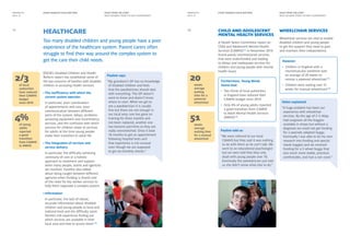 RIGHT FROM THE START
WHAT WE WANT FROM THE NEXT GOVERNMENT
RIGHT FROM THE START
WHAT WE WANT FROM THE NEXT GOVERNMENT
EVERY DISABLED CHILD MATTERS EVERY DISABLED CHILD MATTERSMANIFESTO
2014–15
MANIFESTO
2014–15
Too many disabled children and young people have a poor
experience of the healthcare system. Parent carers often
struggle to find their way around the complex system to
get the care their child needs.
Child and Adolescent
Mental Health Services
A Health Select Committee report on
Child and Adolescent Mental Health
Services (CAMHS)[11]
in November 2014
found poorly commissioned services,
that were underfunded and leading
to delays and inadequate services for
children and young people with mental
health issues.
Wheelchair services
Wheelchair services are vital to enable
disabled children and young people
to get the support they need to gain
and maintain their independence.
12
healthCARE11
Furthermore, Young Minds
found that:
•	 Two thirds of local authorities
in England have reduced their
CAMHS budget since 2010
•	 Only 4% of young adults reported
a good transition from CAMHS
to Adult Mental Health Services
(AMHS)[12]
However:
•	 Children in England with a
neuromuscular condition wait
an average of 20 weeks to
receive a powered wheelchair[13]
•	 Children were waiting over 51
weeks for manual wheelchairs[14]
2/3
of local
authorities
have reduced
their CAMHS
budget
since 2010
20
weeks
average
waiting
time for a
powered
wheelchair
4%
of young
adults
reported
a good
transition
from CAMHS
to AMHS
51
weeks
average
waiting time
for a manual
wheelchair
EDCM’s Disabled Children and Health
Reform report has established some of
the key concerns of families with disabled
children in accessing health services:
•	The inefficiency with which the
current system operates
	In particular, poor coordination
of appointments and care, poor
communication between different
parts of the system, delays, problems
accessing equipment and incontinency
services, and the confusion with which
services for children relate to services
for adults at the time young people
make their transition to adult life.
•	The integration of services and
service delivery
	In particular, the difficulty achieving
continuity of care or a holistic
approach to treatment and support
when many people, teams and agencies
are involved. Families also talked
about being caught between different
agencies when funding is shared and
of the need for key worker services to
help them negotiate a complex system.
•	Information
	In particular, the lack of robust,
accurate information about disabled
children and young people at local and
national level and the difficulty some
families still experience finding out
which services are available in their
local area and how to access them.[10]
Pauline says:
“My grandson’s GP has no knowledge
of disabled children and feels
that the paediatrician should deal
with everything. The GP doesn’t
want to know and doesn’t know
where to start. When we get to
see a paediatrician it is usually
fine but there are not enough in
our local area; one has gone on
training for three months and
not been replaced, another one
has become part-time so they are
really overstretched. Once it took
18 months to get an appointment
following hospital tests and
that experience is not unusual
even though we are supposed
to get six-monthly checks.”
Pauline told us:
“We were referred to our local
CAMHS but they said it was nothing
to do with them as he can’t talk. We
went to an educational psychologist
but we were told that they only
dealt with young people over 18.
Eventually the paediatrician just told
us she didn’t know what else to do.”
Helen explained:
“A huge problem has been our
experience with wheelchair
services. By the age of 2 ½ Maja
had outgrown all the buggies
available in shops but without a
diagnosis we could not get funding
for a specially adapted buggy.
Eventually I was able to do my own
research into funding and special
needs buggies and we received
funding for a 3 wheel buggy that
was much more stable, practical,
comfortable, and had a rain cover.”
 