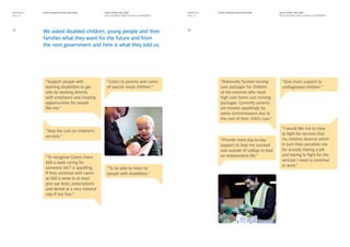 RIGHT FROM THE START
WHAT WE WANT FROM THE NEXT GOVERNMENT
RIGHT FROM THE START
WHAT WE WANT FROM THE NEXT GOVERNMENT
EVERY DISABLED CHILD MATTERS EVERY DISABLED CHILD MATTERSMANIFESTO
2014–15
MANIFESTO
2014–15
We asked disabled children, young people and their
families what they want for the future and from
the next government and here is what they told us:
15
“To recognise Carers more.
£60 a week caring for
someone 24/7 is appalling.
If they continue with carers
at £60 a week to at least
give eye tests, prescriptions
and dental at a very reduced
rate if not free.”
“Provide more day-to-day
support to help me succeed
and outside of college to lead
an independent life.”
“Nationally funded nursing
care packages for children
at the extreme who need
high cost home care nursing
packages. Currently parents
are treated appallingly by
some commissioners due to
the cost of their child’s care.”
“Stop the cuts on children’s
services.”
“Give more support to
undiagnosed children.”
“To be able to listen to
people with disabilities.”
“Listen to parents and carers
of special needs children.”
16
“Support people with
learning disabilities to get
jobs by working directly
with employers and creating
opportunities for people
like me.”
“I would like not to have
to fight for services that
my children deserve which
in turn then penalises me
for actually having a job
and having to fight for the
services I need to continue
to work.”
 