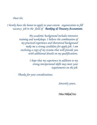Dear Sir,
I hereby have the honor to apply to your esteem organization to fill
vacancy job in the field of Banking & Treasury Accountant,
My academic background includes intensive
training and workshops. I believe the combination of
my practical experience and theoretical background
make me a strong candidate for apply job. I am
enclosing a copy of my resume that will provide you
with additional details on my qualifications.
I hope that my experience in addition to my
strong interpersonal skills may meet your
requirements on the job.
Thanks for your considerations.
Sincerely yours,
MinaMikhailAziz
 