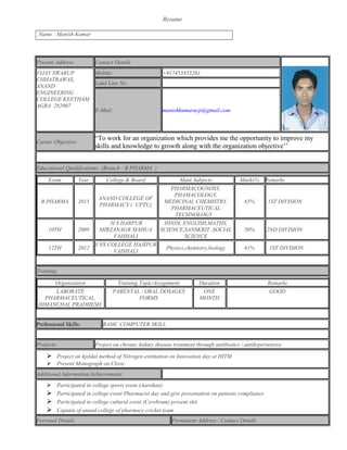 Resume
Name : Manish Kumar
Present Address Contact Details
VIJAY SWARUP
CHHATRAWAS,
ANAND
ENGINEERING
COLLEGE KEETHAM
AGRA 282007
Mobile: +917455835261
Land Line No.
E-Mail: manishkumaracp@gmail.com
Career Objective:
“To work for an organization which provides me the opportunity to improve my
skills and knowledge to growth along with the organization objective’’
Educational Qualifications: (Branch : B PHARMA )
Exam Year College & Board Main Subjects Marks% Remarks
B PHARMA 2015
ANAND COLLEGE OF
PHARMACY ( UPTU)
PHARMACOGNOSY,
PHAMACOLOGY,
MEDICINAL CHEMISTRY,
PHARMACEUTICAL
TECHNOLOGY
65% 1ST DIVISION
10TH 2009
H S HARPUR
MIRZANAGR MAHUA
VAISHALI
HINDI, ENGLISH,MATHS,
SCIENCE,SANSKRIT ,SOCIAL
SCIENCE
50% 2ND DIVISION
12TH 2012
S NS COLLEGE HAJIPUR
VAISHALI
Physics,chemistry,biology 61% 1ST DIVISION
Training:
Organisation Training Topic/Assignment Duration Remarks
LABORATE
PHARMACEUTICAL,
HIMANCHAL PRADHESH.
PARENTAL / ORAL DOSAGES
FORMS
ONE
MONTH
GOOD
Professional Skills: BASIC COMPUTER SKILL
Projects: Project on chronic kidney disease treatment through antibiotics / antihypertensive
 Project on kjeldal method of Nitrogen estimation on Innovation day at HITM
 Present Monograph on Clove.
Additional Information/Achievements:
 Participated in college sports event (Aarohan)
 Participated in college event Pharmacist day and give presentation on patients compliance
 Participated in college cultural event (Cerebrum) present skit.
 Captain of anand college of pharmacy cricket team
Personal Details Permanent Address / Contact Details
 