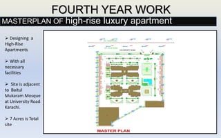 FOURTH YEAR WORK
 Designing a
High-Rise
Apartments
 With all
necessary
facilities
 Site is adjacent
to Baitul
Mukaram Mosque
at University Road
Karachi.
 7 Acres is Total
site
MASTERPLAN OF high-rise luxury apartment
 