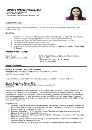 CAREER OBJECTIVE:
Career growth in an outstanding company that will utilize acquired experience and where I may
provide leadership.
Key Skills:
 Experience in various industries such as manufacturing, trading, medical & food industry.
 Problem analysis, use of judgment and ability to solve problems efficiently.
 Exceptionally organized with great ability to work on multiple projects at once.
 Excellent interpersonal and organization skills.
 Excellent communication, both oral and written skills.
 Knowledge of financial and accounting software such as Peachtree, Magic, Focus, Tally
& Oracle.
PROFESSIONAL LICENSE:
Board Passer : Certified Public Accountant Licensure Examinations
B.S. Accountancy Graduate : October 2005
UNIVERSITY OF CEBU – MAIN CAMPUS
Cebu City, Philippines
WORK EXPERIENCE:
General Accountant, May 2014 – present
Hadaf Middle East FZE and Zettachem International Limited
Jebel Ali Freezone Dubai, UAE
Responsible for the entire accounting activities, up to finalization of accounts and audit.
General Accountant, October 2013
VS Pizza by The Metre Restaurant (restaurant was sold later )
Dubai, UAE
Reports directly to the CEO & owner of Pizza by the Metre Restaurant LLC. Directly responsible for
managing the day-to-day activities of Pizza by the Metre’s Finance & Support Services. Directly
supervise and manage the Company’s financial matters and also build and establish the Company’s
Support Services Section in order to manage the personnel files, payroll, leave, travel, ministrial
inspection/audit requirements, and when necessary serve as Executive Assistant to the CEO for high
level client engagements.
Responsibilities:
 Develops financial and support services policies, procedures, standards to enable Pizza by the
 Metre to achieve its mission and objectives; e.g. Petty Cash Policy, POS close out procedures,
 Inventory Control, Purchasing & Receiving.
 Develops and delivers PBTM’s monthly income/P&L statement, cash flow statement, and
balance sheet, expertly calculate breakeven.
 Calculates and delivers monthly payroll; provide all employees an accurate monthly earnings
/deductions statement.
 Conducts quality control on menu pricing to ensure food cost is properly accounted for; work
directly with PBTM’s Chef as required.
 Handles all invoices from suppliers and third party vendors; ensures accounts payable are
CHARITY MAE CONTRIDAS, CPA
Al Muteena Deira Dubai, UAE
Mobile: 055 8735952
Email address: contridas.charity6@gmail.com
 