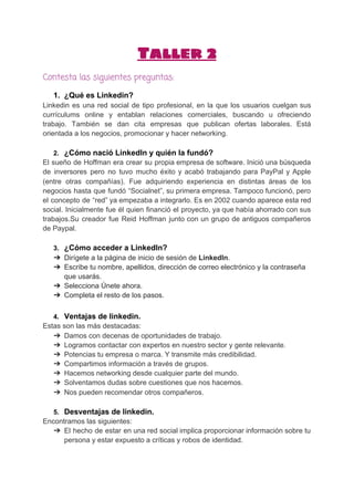 Taller 2
Contesta las siguientes preguntas:
1. ¿Qué es Linkedin?
Linkedin es una red social de tipo profesional, en la que los usuarios cuelgan sus
currículums online y entablan relaciones comerciales, buscando u ofreciendo
trabajo. También se dan cita empresas que publican ofertas laborales. Está
orientada a los negocios, promocionar y hacer networking.
2. ¿Cómo nació LinkedIn y quién la fundó?
El sueño de Hoffman era crear su propia empresa de software. Inició una búsqueda
de inversores pero no tuvo mucho éxito y acabó trabajando para PayPal y Apple
(entre otras compañías). Fue adquiriendo experiencia en distintas áreas de los
negocios hasta que fundó “Socialnet”, su primera empresa. Tampoco funcionó, pero
el concepto de “red” ya empezaba a integrarlo. Es en 2002 cuando aparece esta red
social. Inicialmente fue él quien financió el proyecto, ya que había ahorrado con sus
trabajos.Su creador fue Reid Hoffman junto con un grupo de antiguos compañeros
de Paypal.
3. ¿Cómo acceder a LinkedIn?
➔ Dirígete a la página de inicio de sesión de ​LinkedIn​.
➔ Escribe tu nombre, apellidos, dirección de correo electrónico y la contraseña
que usarás.
➔ Selecciona Únete ahora.
➔ Completa el resto de los pasos.
4. Ventajas de linkedin.
Estas son las más destacadas:
➔ Damos con decenas de oportunidades de trabajo.
➔ Logramos contactar con expertos en nuestro sector y gente relevante.
➔ Potencias tu empresa o marca. Y transmite más credibilidad.
➔ Compartimos información a través de grupos.
➔ Hacemos networking desde cualquier parte del mundo.
➔ Solventamos dudas sobre cuestiones que nos hacemos.
➔ Nos pueden recomendar otros compañeros.
5. Desventajas de linkedin.
Encontramos las siguientes:
➔ El hecho de estar en una red social implica proporcionar información sobre tu
persona y estar expuesto a críticas y robos de identidad.
 