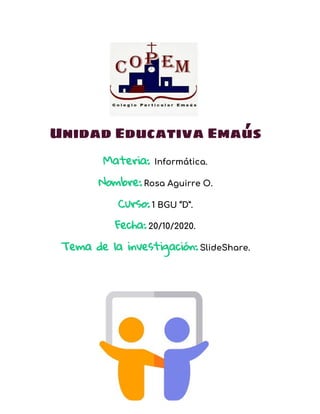 Unidad Educativa Emaús
Materia:​ ​Informática. 
Nombre:​ ​Rosa Aguirre O. 
Curso:​ ​1 BGU “D”.
Fecha:​ ​20/10/2020.
Tema de la investigación:​ ​SlideShare.
 