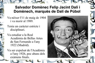 Salvador Domènec Felip Jacint Dalí i
     Domènech, marquès de Dalí de Púbol
Va néixer l'11 de maig de 1904
  i va morir al 1989.
Tenia un caràcter estricte i
  disciplinari.
Va estudiar a la Real
  Acadèmia de Bellas Artes
  de San Fernando a l'any
  1922 (Madrid).
Va ser expulsat de l'Acadèmia
  a l'any 1926, poc abans dels
  exàmens finals.
 