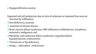 1. Hypoproliferative anemia
Impaired red cell production due to luck of substrate or impaired bon marrow
function by infiltration
Iron deficiency anaemia
.Anaemia of chronic disease
Bone marrow failure syndromes: BM infiltration withleukemia, lymphoma,
metastatic malignancy and
Metabolic and endocrine failure syndromes: hypothyroidism,
hypopituitarism; malnutrition
 Vitamin b12 0r B9 deficiency
 Drugs ;- zidovudine’ ,mthotrixate
 