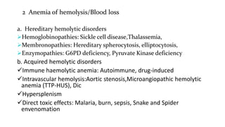 2 Anemia of hemolysis/Blood loss
a. Hereditary hemolytic disorders
Hemoglobinopathies: Sickle cell disease,Thalassemia,
Membronopathies: Hereditary spherocytosis, elliptocytosis,
Enzymopathies: G6PD deficiency, Pyruvate Kinase deficiency
b. Acquired hemolytic disorders
Immune haemolytic anemia: Autoimmune, drug-induced
Intravascular hemolysis:Aortic stenosis,Microangiopathic hemolytic
anemia (TTP-HUS), Dic
Hypersplenism
Direct toxic effects: Malaria, burn, sepsis, Snake and Spider
envenomation
 