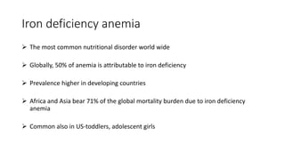 Iron deficiency anemia
 The most common nutritional disorder world wide
 Globally, 50% of anemia is attributable to iron deficiency
 Prevalence higher in developing countries
 Africa and Asia bear 71% of the global mortality burden due to iron deficiency
anemia
 Common also in US-toddlers, adolescent girls
 