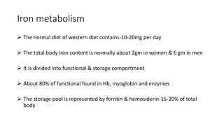 Iron metabolism
 The normal diet of western diet contains-10-20mg per day
 The total body iron content is normally about 2gm in women & 6 gm in men
 It is divided into functional & storage comportment
 About 80% of functional found in Hb, myoglobin and enzymes
 The storage pool is represented by ferritin & hemosiderin-15-20% of total
body
 
