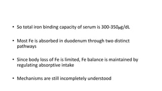 • So total iron binding capacity of serum is 300-350µg/dL
• Most Fe is absorbed in duodenum through two distinct
pathways
• Since body loss of Fe is limited, Fe balance is maintained by
regulating absorptive intake
• Mechanisms are still incompletely understood
 
