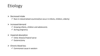 Etiology
 Decreased intake
 Rare in industrialized countries(Can occur in infants, children, elderly)
 Increased demand
 Growing infants, children and adolescents
 during pregnancy
 Impaired absorption
 Celiac disease,Tropical sprue
 Gasterectomy
 Chronic blood loss
 Commonest cause in western
 