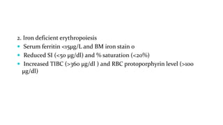 2. Iron deficient erythropoiesis
 Serum ferritin <15µg/L and BM iron stain 0
 Reduced SI (<50 µg/dl) and % saturation (<20%)
 Increased TIBC (>360 µg/dl ) and RBC protoporphyrin level (>100
µg/dl)
 