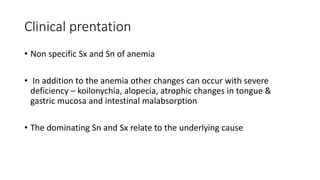 Clinical prentation
• Non specific Sx and Sn of anemia
• In addition to the anemia other changes can occur with severe
deficiency – koilonychia, alopecia, atrophic changes in tongue &
gastric mucosa and intestinal malabsorption
• The dominating Sn and Sx relate to the underlying cause
 