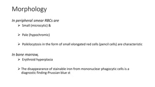 Morphology
In peripheral smear RBCs are
 Small (microcytic) &
 Pale (hypochromic)
 Poikilocytosis in the form of small elongated red cells (pencil cells) are characteristic
In bone marrow,
 Erythroid hyperplasia
 The disappearance of stainable iron from mononuclear phagocytic cells is a
diagnostic finding-Prussian blue st
 