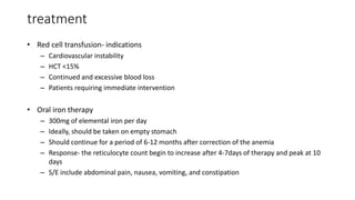 treatment
• Red cell transfusion- indications
– Cardiovascular instability
– HCT <15%
– Continued and excessive blood loss
– Patients requiring immediate intervention
• Oral iron therapy
– 300mg of elemental iron per day
– Ideally, should be taken on empty stomach
– Should continue for a period of 6-12 months after correction of the anemia
– Response- the reticulocyte count begin to increase after 4-7days of therapy and peak at 10
days
– S/E include abdominal pain, nausea, vomiting, and constipation
 