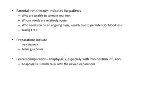 • Parental iron therapy- indicated for patients
– Who are unable to tolerate oral iron
– Whose needs are relatively acute
– Who need iron on an ongoing basis, usually due to persistent GI blood loss
– Taking EPO
• Preparations include
– Iron dextran
– Ferric gluconate
• Feared complication- anaphylaxis, especially with iron dextran infusion
– Anaphylaxis is much rarer with the newer preparations
 