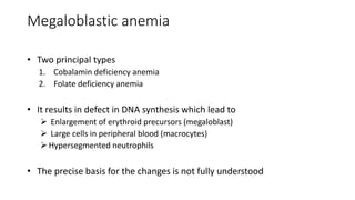Megaloblastic anemia
• Two principal types
1. Cobalamin deficiency anemia
2. Folate deficiency anemia
• It results in defect in DNA synthesis which lead to
 Enlargement of erythroid precursors (megaloblast)
 Large cells in peripheral blood (macrocytes)
Hypersegmented neutrophils
• The precise basis for the changes is not fully understood
 