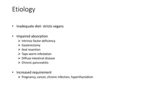 Etiology
• Inadequate diet- stricts vegans
• Impaired absorption
 Intrinsic factor deficiency
 Gasterectomy
 Ileal resection
 Tape worm infestation
 Diffuse intestinal disease
 Chronic pancreatitis
• Increased requirement
 Pregnancy, cancer, chronic infection, hyperthyroidism
 