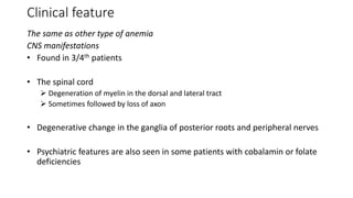 Clinical feature
The same as other type of anemia
CNS manifestations
• Found in 3/4th patients
• The spinal cord
 Degeneration of myelin in the dorsal and lateral tract
 Sometimes followed by loss of axon
• Degenerative change in the ganglia of posterior roots and peripheral nerves
• Psychiatric features are also seen in some patients with cobalamin or folate
deficiencies
 