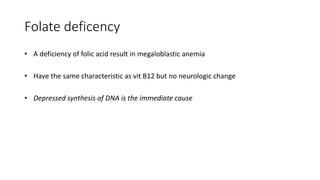 Folate deficency
• A deficiency of folic acid result in megaloblastic anemia
• Have the same characteristic as vit B12 but no neurologic change
• Depressed synthesis of DNA is the immediate cause
 