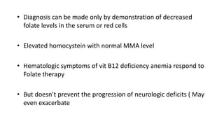 • Diagnosis can be made only by demonstration of decreased
folate levels in the serum or red cells
• Elevated homocystein with normal MMA level
• Hematologic symptoms of vit B12 deficiency anemia respond to
Folate therapy
• But doesn’t prevent the progression of neurologic deficits ( May
even exacerbate
 