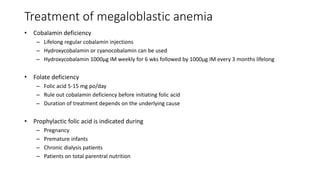 Treatment of megaloblastic anemia
• Cobalamin deficiency
– Lifelong regular cobalamin injections
– Hydroxycobalamin or cyanocobalamin can be used
– Hydroxycobalamin 1000µg IM weekly for 6 wks followed by 1000µg IM every 3 months lifelong
• Folate deficiency
– Folic acid 5-15 mg po/day
– Rule out cobalamin deficiency before initiating folic acid
– Duration of treatment depends on the underlying cause
• Prophylactic folic acid is indicated during
– Pregnancy
– Premature infants
– Chronic dialysis patients
– Patients on total parentral nutrition
 