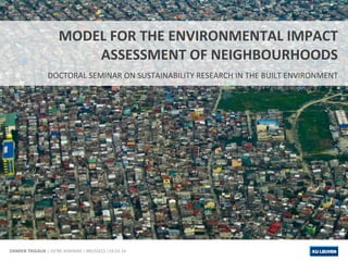 DAMIEN 
TRIGAUX 
MODEL 
FOR 
THE 
ENVIRONMENTAL 
IMPACT 
ASSESSMENT 
OF 
NEIGHBOURHOODS 
DOCTORAL 
SEMINAR 
ON 
SUSTAINABILITY 
RESEARCH 
IN 
THE 
BUILT 
ENVIRONMENT 
| 
DS²BE 
SEMINAR 
| 
BRUSSELS 
|19.03.14 
 