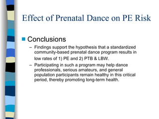 Effect of Prenatal Dance on PE Risk Conclusions Findings support the hypothesis that a standardized community-based prenatal dance program results in low rates of 1) PE and 2) PTB & LBW.   Participating in such a program may help dance professionals, serious amateurs, and general population participants remain healthy in this critical period, thereby promoting long-term health. 