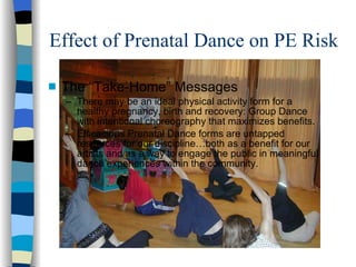 Effect of Prenatal Dance on PE Risk The “Take-Home” Messages  There may be an ideal physical activity form for a healthy pregnancy, birth and recovery: Group Dance with intentional choreography that maximizes benefits. Efficacious Prenatal Dance forms are untapped resources for our discipline…both as a benefit for our artists and as a way to engage the public in meaningful dance experiences within the community. 