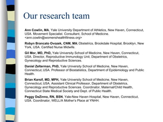 Our research team         Ann Cowlin, MA , Yale University Department of Athletics, New Haven, Connecticut, USA. Movement Specialist. Consultant, School of Medicine. <ann.cowlin@womenshealthfitness.org> Robyn Brancato Ovozek, CNM, MA ;   Obstetrics, Brookdale Hospital, Brooklyn, New York, USA. Certified Nurse Midwife.  Gil Mor, MD, PhD,  Yale University School of Medicine, New Haven, Connecticut,   USA. Director, Reproductive Immunology Unit, Department of Obstetrics, Gynecology and Reproductive Sciences.  Daniel Zelterman, PhD,  Yale University School of Medicine, New Haven, Connecticut,   USA. Professor of Biostatistics, Department of Epidemiology and Public Health.  Brian   Karsif, MD, MPH,  Yale University School of Medicine, New Haven, Connecticut,   USA. Assistant Clinical Professor, Department of Obstetrics, Gynecology and Reproductive Sciences. Coordinator, Maternal/Child Health, Connecticut State Medical Society and Dept. of Public Health. Peggy DeZinno, RN, BSN , Yale-New Haven Hospital, New Haven, Connecticut, USA. Coordinator, WELL/A Mother’s Place at YNHH. 