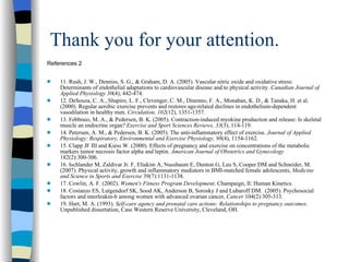Thank you for your attention. References 2 11. Rush, J. W., Denniss, S. G., & Graham, D. A. (2005). Vascular nitric oxide and oxidative stress: Determinants of endothelial adaptations to cardiovascular disease and to physical activity.  Canadian Journal of Applied Physiology 30 (4), 442-474. 12. DeSouza, C. A., Shapiro, L. F., Clevenger, C. M., Dinenno, F. A., Monahan, K. D., & Tanaka, H. et al. (2000). Regular aerobic exercise prevents and restores age-related declines in endothelium-dependent vasodilation in healthy men.  Circulation, 102 (12), 1351-1357. 13. Febbraio, M. A., & Pedersen, B. K. (2005). Contraction-induced myokine production and release: Is skeletal muscle an endocrine organ?  Exercise and Sport Sciences Reviews, 33 (3), 114-119. 14. Petersen, A. M., & Pedersen, B. K. (2005). The anti-inflammatory effect of exercise.  Journal of Applied Physiology: Respiratory, Environmental and Exercise Physiology, 98 (4), 1154-1162. 15. Clapp JF III and Kiess W. (2000). Effects of pregnancy and exercise on concentrations of the metabolic markers tumor necrosis factor alpha and leptin . American Journal of Obstetrics and Gynecology  182(2):300-306. 16. Ischlander M, Zaldivar Jr. F, Eliakim A, Nussbaum E, Dunton G, Leu S, Cooper DM and Schneider, M. (2007). Physical activity, growth and inflammatory mediators in BMI-matched female adolescents,  Medicine and Science in Sports and Exercise  39(7):1131-1138. 17. Cowlin, A. F. (2002).  Women's Fitness Program Development . Champaign, Il: Human Kinetics.  18. Costanzo ES, Lutgendorf SK, Sood AK, Anderson B, Sorosky J and Lubaroff DM.  (2005). Psychosocial factors and interleukin-6 among women with advanced ovarian cancer,  Cancer  104(2):305-313. 19. Hart, M. A. (1993).  Self-care agency and prenatal care actions: Relationships to pregnancy outcomes . Unpublished dissertation, Case Western Reserve University, Cleveland, OH. 
