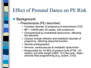 Effect of Prenatal Dance on PE Risk Background Preeclampsia (PE) described:  Complex disorder of pregnancy & downstream CVD BP > 140/90 after 20 weeks, with proteinuria Characterized by endothelial dysfunction, affecting the placenta Causes include infection and metabolic disorder of pregnancy, affecting placental function Genetic predisposition  Immune, cardiovascular & metabolic dysfunction Responsible for 15-40% of preterm birth (PTB: <37 weeks), low birth weight (LBW: <5.5 lbs) and - likely - adverse fetal programming (e.g. autism, CVD) 