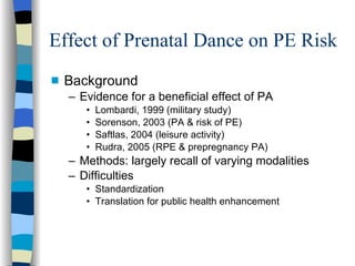 Effect of Prenatal Dance on PE Risk Background Evidence for a beneficial effect of PA Lombardi, 1999 (military study) Sorenson, 2003 (PA & risk of PE) Saftlas, 2004 (leisure activity) Rudra, 2005 (RPE & prepregnancy PA) Methods: largely recall of varying modalities Difficulties Standardization Translation for public health enhancement 