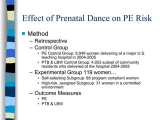 Effect of Prenatal Dance on PE Risk Method Retrospective Control Group PE Control Group: 9,949 women delivering at a major U.S. teaching hospital in 2004-2005 PTB & LBW Control Group: 4,053 subset of community residents who delivered at the hospital 2004-2005 Experimental Group 119 women… Self-selecting Subgroup: 88 program compliant women High-risk, assigned Subgroup: 31 women in a controlled environment Outcome Measures  PE  PTB & LBW 