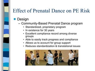 Effect of Prenatal Dance on PE Risk Design Community-Based Prenatal Dance program Standardized, proprietary program  In existence for 30 years Excellent compliance record among diverse groups  Able to easily track progress and compliance Allows us to account for group support Reduces standardization & translational issues 