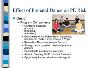 Effect of Prenatal Dance on PE Risk Design Program Components Centering floorwork  (neutral posture,  slow breathing,  TrA activation) Graham/Hawkins, Feldenkrais, Alexander, Ideokinesis, Belly Dance, Pilates & Yoga  Relaxation Response (as per Benson) Strength work based on needs of prenatal posture Special birth preparation exercises Aerobic Dancing 20-30 minutes 2 X/week Opportunity for socialization and support 