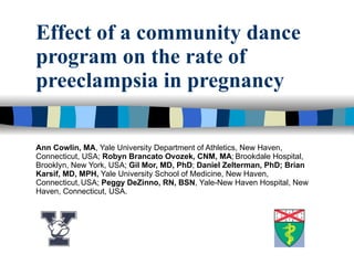 Effect of a community dance program on the rate of preeclampsia in pregnancy Ann Cowlin, MA , Yale University Department of Athletics, New Haven, Connecticut, USA;  Robyn Brancato Ovozek, CNM, MA ;   Brookdale Hospital, Brooklyn, New York, USA;  Gil Mor, MD, PhD ;  Daniel Zelterman, PhD; Brian Karsif, MD, MPH,  Yale University School of Medicine, New Haven, Connecticut,   USA;  Peggy DeZinno, RN, BSN , Yale-New Haven Hospital, New Haven, Connecticut, USA. 