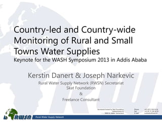 Rural Water Supply Network
Country-led and Country-wide
Monitoring of Rural and Small
Towns Water Supplies
Keynote for the WASH Symposium 2013 in Addis Ababa
Kerstin Danert & Joseph Narkevic
Rural Water Supply Network (RWSN) Secretariat
Skat Foundation
&
Freelance Consultant
1
Phone: +41 (0)71 228 54 54
Fax: +41 (0) 71 228 54 55
E-mail: ruralwater@skat.ch
Secretariat hosted by Skat Foundation
Vadianstrasse 42
9000 St. Gallen, Switzerland
 