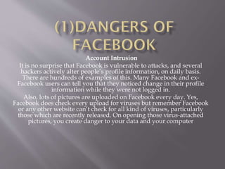 Account Intrusion
It is no surprise that Facebook is vulnerable to attacks, and several
hackers actively alter people’s profile information, on daily basis.
There are hundreds of examples of this. Many Facebook and ex-
Facebook users can tell you that they noticed change in their profile
information while they were not logged in.
Also, lots of pictures are uploaded on Facebook every day. Yes,
Facebook does check every upload for viruses but remember Facebook
or any other website can’t check for all kind of viruses, particularly
those which are recently released. On opening those virus-attached
pictures, you create danger to your data and your computer
 