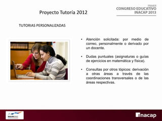 Proyecto Tutoría 2012
TUTORIAS PERSONALIZADAS
•

Atención solicitada: por medio de
correo, personalmente o derivado por
un docente.

•

Dudas puntuales (asignaturas o guías
de ejercicios en matemática y física).

•

Consultas por otros tópicos: derivación
a otras áreas a través de las
coordinaciones transversales o de las
áreas respectivas.

 