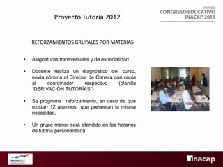 Proyecto Tutoría 2012
REFORZAMIENTOS GRUPALES POR MATERIAS
•

Asignaturas transversales y de especialidad.

•

Docente realiza un diagnóstico del curso,
envía nómina al Director de Carrera con copia
al
coordinador
respectivo
(planilla
“DERIVACIÓN TUTORÍAS”)

•

Se programa reforzamiento, en caso de que
existan 12 alumnos que presentan la misma
necesidad.

•

Un grupo menor será atendido en los horarios
de tutoría personalizada.

 