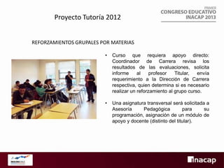 Proyecto Tutoría 2012
REFORZAMIENTOS GRUPALES POR MATERIAS
•

Curso que requiera apoyo directo:
Coordinador de Carrera revisa los
resultados de las evaluaciones, solicita
informe
al
profesor
Titular,
envía
requerimiento a la Dirección de Carrera
respectiva, quien determina si es necesario
realizar un reforzamiento al grupo curso.

•

Una asignatura transversal será solicitada a
Asesoría
Pedagógica
para
su
programación, asignación de un módulo de
apoyo y docente (distinto del titular).

 