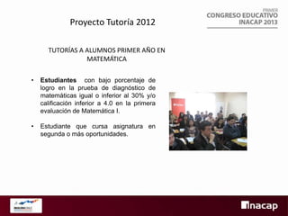 Proyecto Tutoría 2012
TUTORÍAS A ALUMNOS PRIMER AÑO EN
MATEMÁTICA
•

Estudiantes con bajo porcentaje de
logro en la prueba de diagnóstico de
matemáticas igual o inferior al 30% y/o
calificación inferior a 4.0 en la primera
evaluación de Matemática I.

•

Estudiante que cursa asignatura en
segunda o más oportunidades.

 