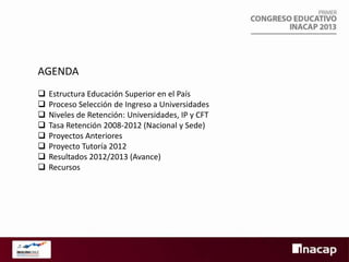 AGENDA









Estructura Educación Superior en el País
Proceso Selección de Ingreso a Universidades
Niveles de Retención: Universidades, IP y CFT
Tasa Retención 2008-2012 (Nacional y Sede)
Proyectos Anteriores
Proyecto Tutoría 2012
Resultados 2012/2013 (Avance)
Recursos

 