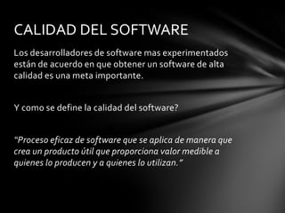 CALIDAD DEL SOFTWARE
Los desarrolladores de software mas experimentados
están de acuerdo en que obtener un software de alta
calidad es una meta importante.
Y como se define la calidad del software?
“Proceso eficaz de software que se aplica de manera que
crea un producto útil que proporciona valor medible a
quienes lo producen y a quienes lo utilizan.”

 