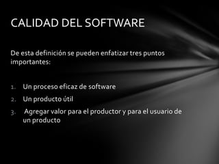 CALIDAD DEL SOFTWARE
De esta definición se pueden enfatizar tres puntos
importantes:
1. Un proceso eficaz de software

2. Un producto útil
3.

Agregar valor para el productor y para el usuario de
un producto

 