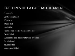 FACTORES DE LA CALIDAD DE McCall
Corrección
Confidencialidad

Eficiencia
Integridad
Usabilidad
Facilidad de recibir mantenimiento
Flexibilidad
Susceptibilidad de someterse a pruebas
Portabilidad
Reusabilidad
Interoperabilidad

 
