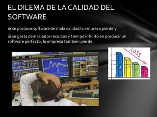 EL DILEMA DE LA CALIDAD DEL
SOFTWARE
Si se produce software de mala calidad la empresa pierde y
Si se gasta demasiados recursos y tiempo infinito en producir un
software perfecto, la empresa también pierde.

 