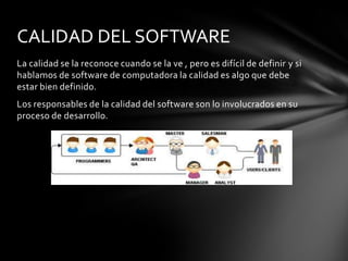CALIDAD DEL SOFTWARE
La calidad se la reconoce cuando se la ve , pero es difícil de definir y si
hablamos de software de computadora la calidad es algo que debe
estar bien definido.
Los responsables de la calidad del software son lo involucrados en su
proceso de desarrollo.

 