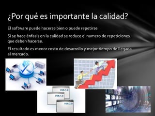 ¿Por qué es importante la calidad?
El software puede hacerse bien o puede repetirse
Si se hace énfasis en la calidad se reduce el numero de repeticiones
que deben hacerse.
El resultado es menor costo de desarrollo y mejor tiempo de llegada
al mercado.

 